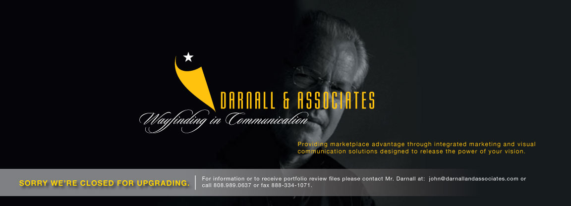 Darnall and Associates - Wayfinding in Communication - Providing marketplace advantage through integrated marketing and visual communication solutions designed to release the power of your vision. - Sorry We're Closed for Upgrading. For information or to receive portfolio review files please contact Mr. Darnall at: john@darnallandassociates.com or call 808.989.0637 or fax 888-334-1071.